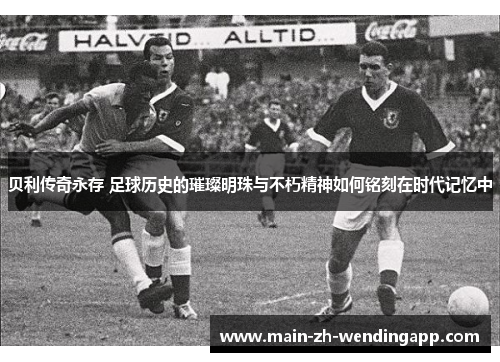 贝利传奇永存 足球历史的璀璨明珠与不朽精神如何铭刻在时代记忆中 贝利传奇永存 足球历史的璀璨明珠与不朽精神如何铭刻在时代记忆中