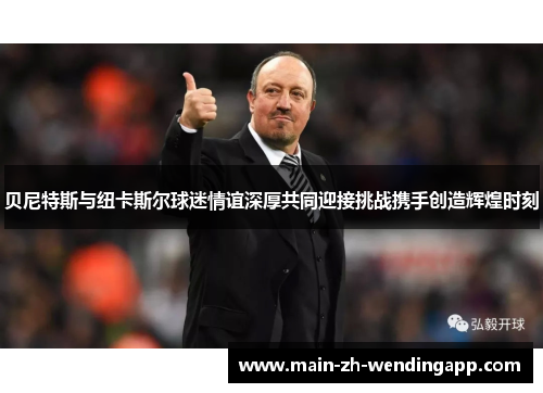 贝尼特斯与纽卡斯尔球迷情谊深厚共同迎接挑战携手创造辉煌时刻 贝尼特斯与纽卡斯尔球迷情谊深厚共同迎接挑战携手创造辉煌时刻