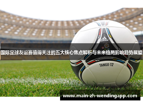 国际足球友谊赛值得关注的五大核心焦点解析与未来格局影响趋势展望 国际足球友谊赛值得关注的五大核心焦点解析与未来格局影响趋势展望