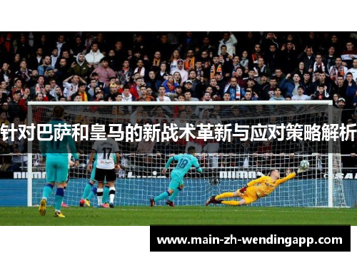针对巴萨和皇马的新战术革新与应对策略解析 针对巴萨和皇马的新战术革新与应对策略解析
