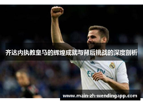 齐达内执教皇马的辉煌成就与背后挑战的深度剖析