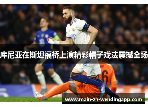 库尼亚在斯坦福桥上演精彩帽子戏法震撼全场