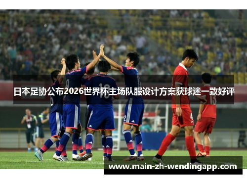 日本足协公布2026世界杯主场队服设计方案获球迷一致好评