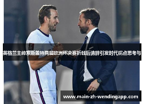 英格兰主帅索斯盖特两届欧洲杯决赛折戟后请辞引发时代拐点思考与
