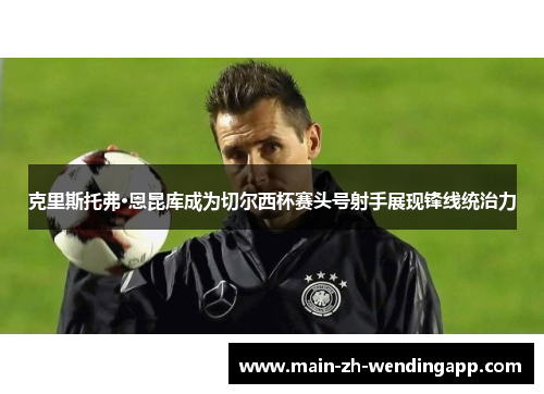 克里斯托弗·恩昆库成为切尔西杯赛头号射手展现锋线统治力