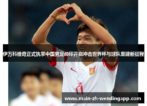 伊万科维奇正式执掌中国男足帅印开启冲击世界杯与球队重建新征程