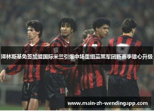 泽林斯基免签加盟国际米兰引爆中场重组蓝黑军团新赛季雄心升级