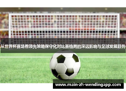 从世界杯赛场看领先策略保守化对比赛格局的深远影响与足球发展趋势