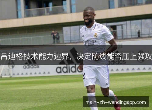 吕迪格技术能力边界,决定防线能否压上强攻 吕迪格技术能力边界,决定防线能否压上强攻